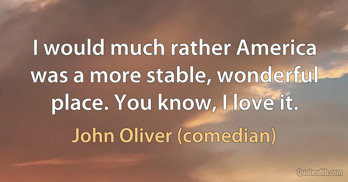 I would much rather America was a more stable, wonderful place. You know, I love it. (John Oliver (comedian))