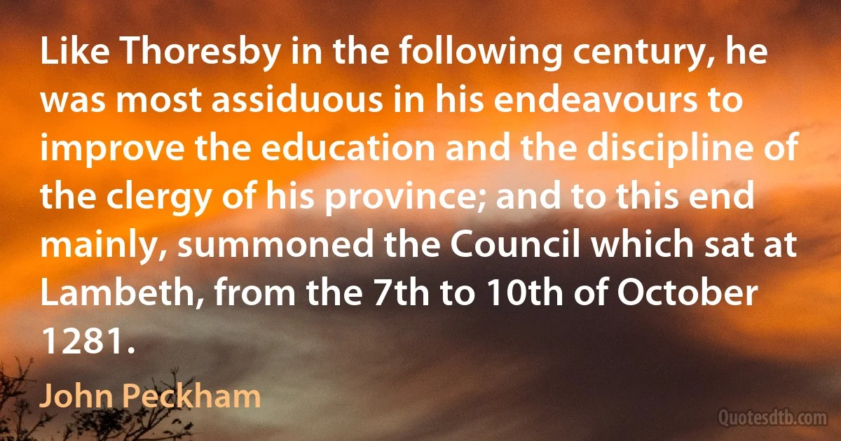 Like Thoresby in the following century, he was most assiduous in his endeavours to improve the education and the discipline of the clergy of his province; and to this end mainly, summoned the Council which sat at Lambeth, from the 7th to 10th of October 1281. (John Peckham)