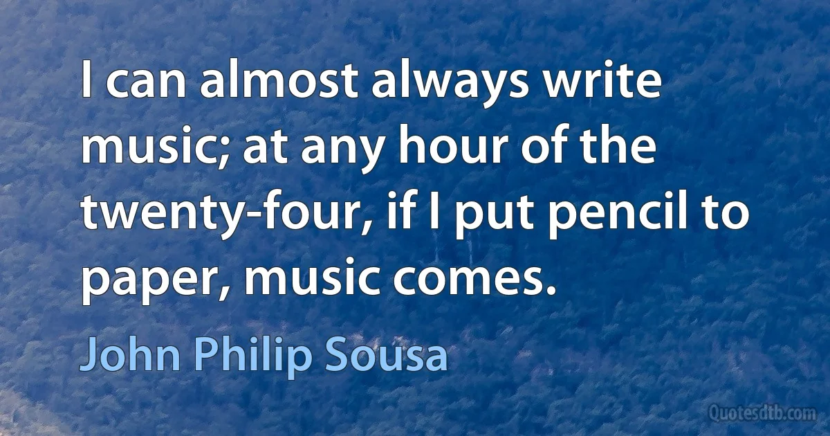 I can almost always write music; at any hour of the twenty-four, if I put pencil to paper, music comes. (John Philip Sousa)