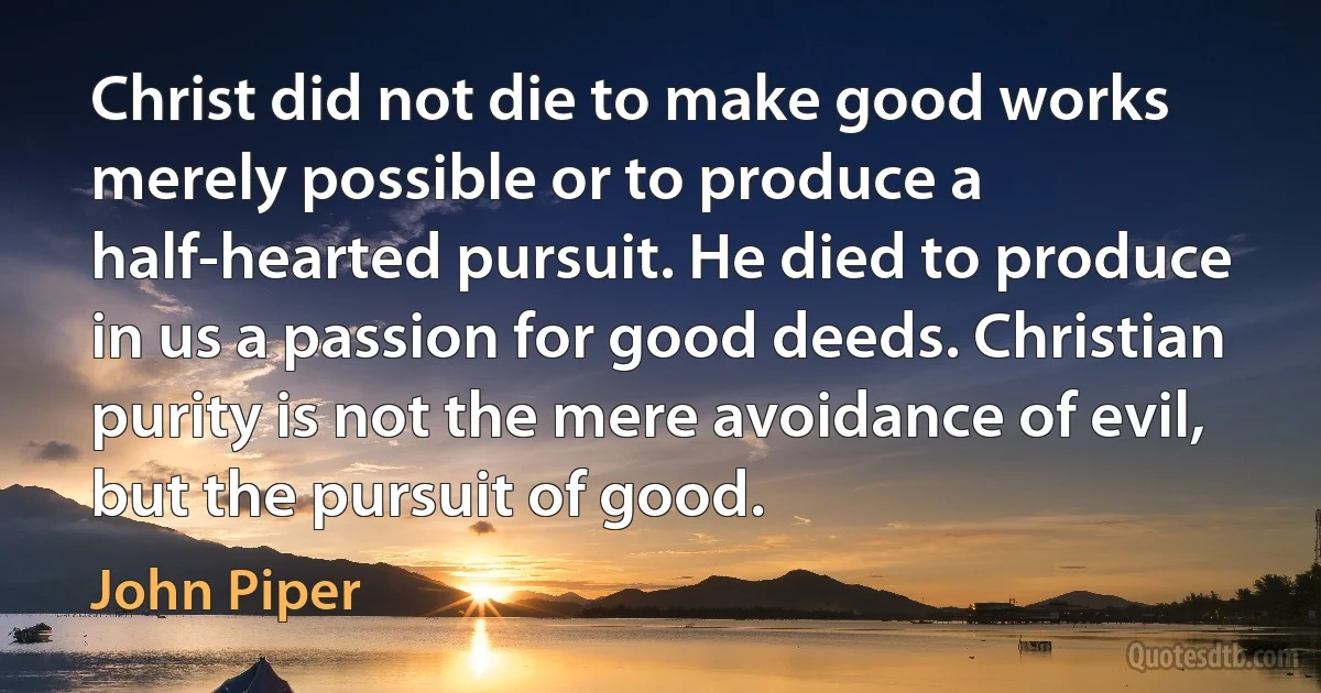 Christ did not die to make good works merely possible or to produce a half-hearted pursuit. He died to produce in us a passion for good deeds. Christian purity is not the mere avoidance of evil, but the pursuit of good. (John Piper)