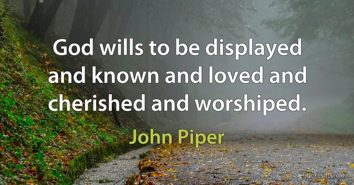 God wills to be displayed and known and loved and cherished and worshiped. (John Piper)