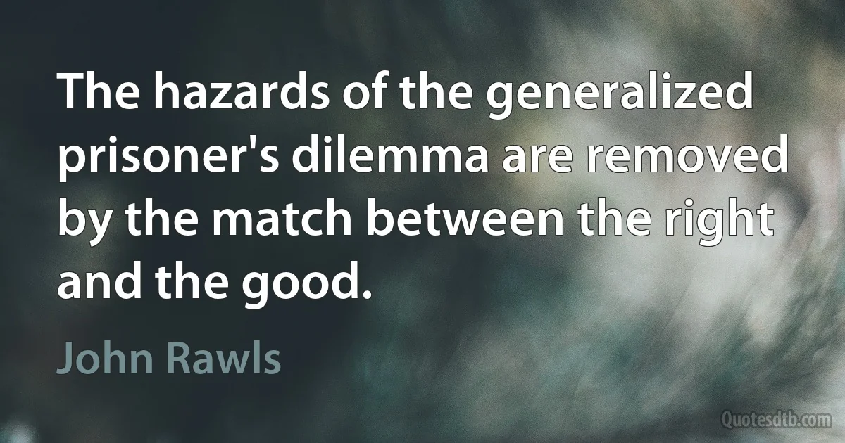 The hazards of the generalized prisoner's dilemma are removed by the match between the right and the good. (John Rawls)