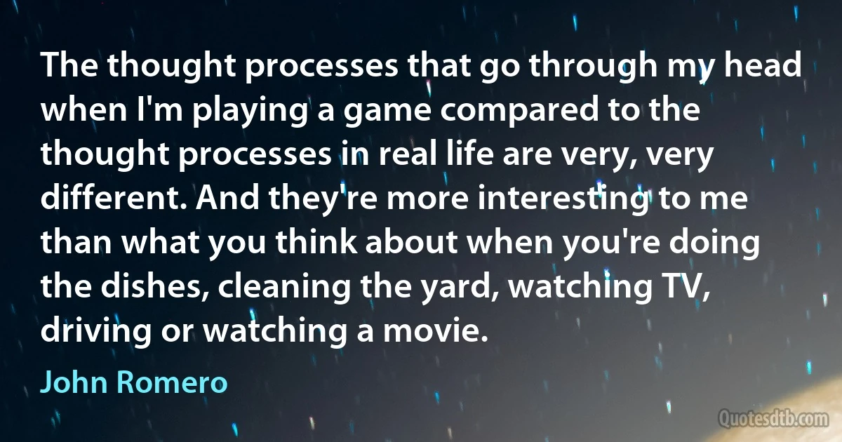 The thought processes that go through my head when I'm playing a game compared to the thought processes in real life are very, very different. And they're more interesting to me than what you think about when you're doing the dishes, cleaning the yard, watching TV, driving or watching a movie. (John Romero)