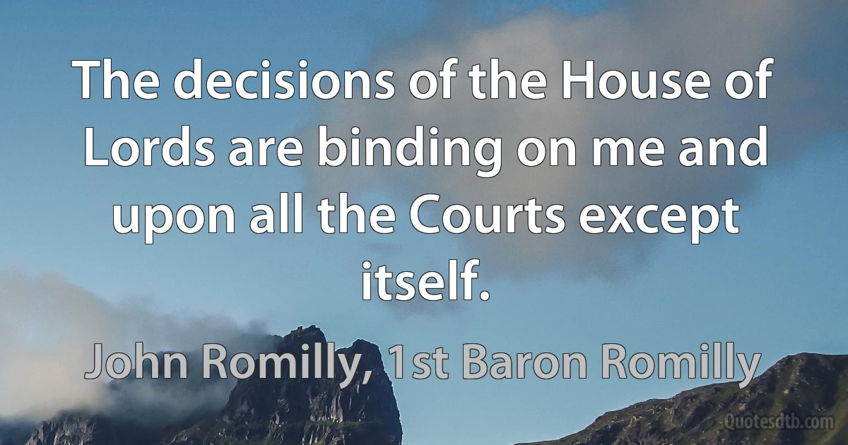 The decisions of the House of Lords are binding on me and upon all the Courts except itself. (John Romilly, 1st Baron Romilly)