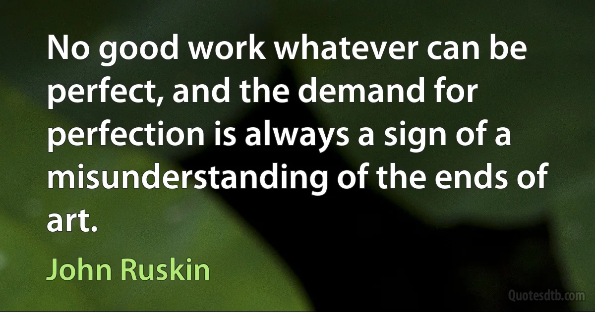 No good work whatever can be perfect, and the demand for perfection is always a sign of a misunderstanding of the ends of art. (John Ruskin)