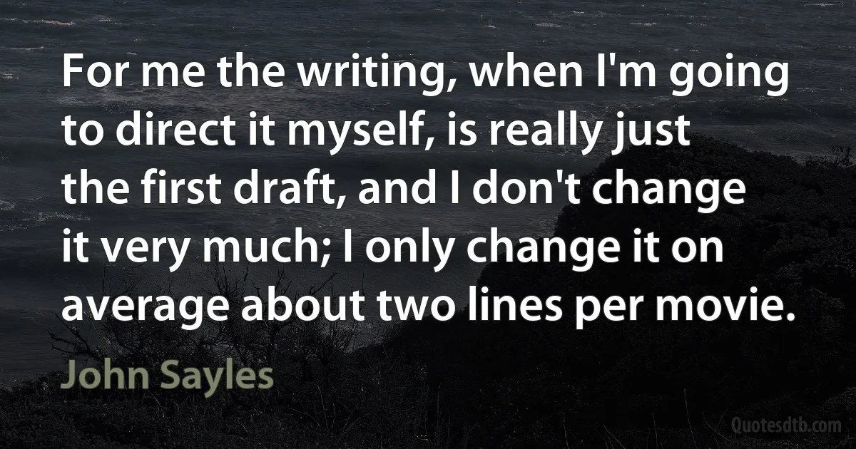 For me the writing, when I'm going to direct it myself, is really just the first draft, and I don't change it very much; I only change it on average about two lines per movie. (John Sayles)