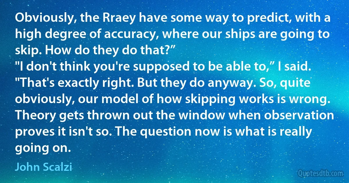 Obviously, the Rraey have some way to predict, with a high degree of accuracy, where our ships are going to skip. How do they do that?”
"I don't think you're supposed to be able to,” I said.
"That's exactly right. But they do anyway. So, quite obviously, our model of how skipping works is wrong. Theory gets thrown out the window when observation proves it isn't so. The question now is what is really going on. (John Scalzi)