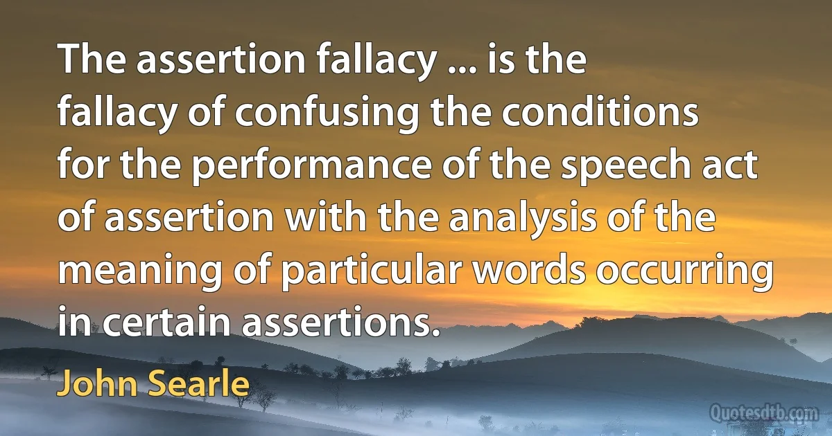 The assertion fallacy ... is the fallacy of confusing the conditions for the performance of the speech act of assertion with the analysis of the meaning of particular words occurring in certain assertions. (John Searle)