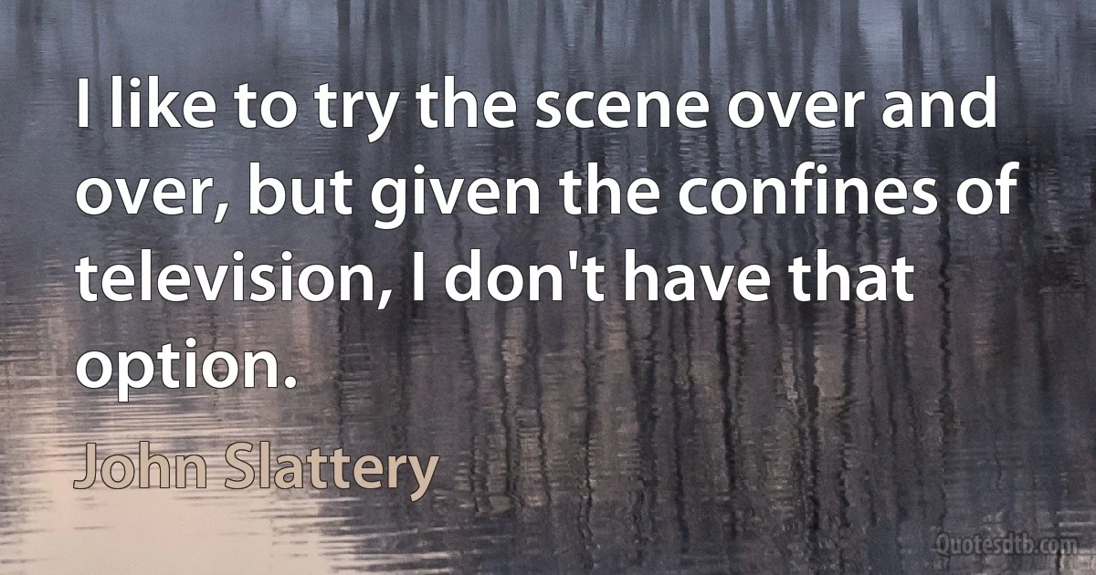 I like to try the scene over and over, but given the confines of television, I don't have that option. (John Slattery)