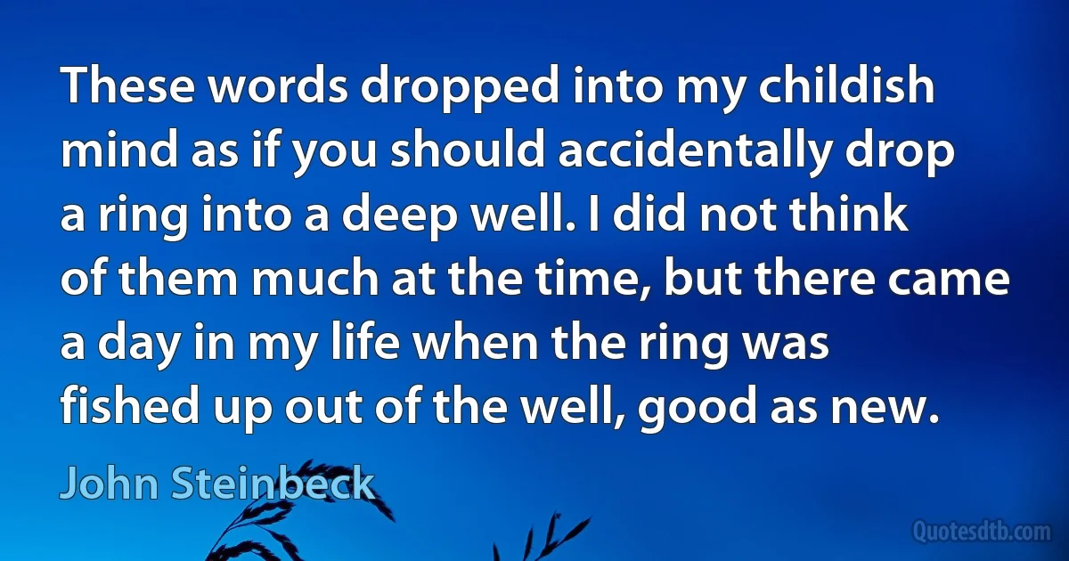 These words dropped into my childish mind as if you should accidentally drop a ring into a deep well. I did not think of them much at the time, but there came a day in my life when the ring was fished up out of the well, good as new. (John Steinbeck)