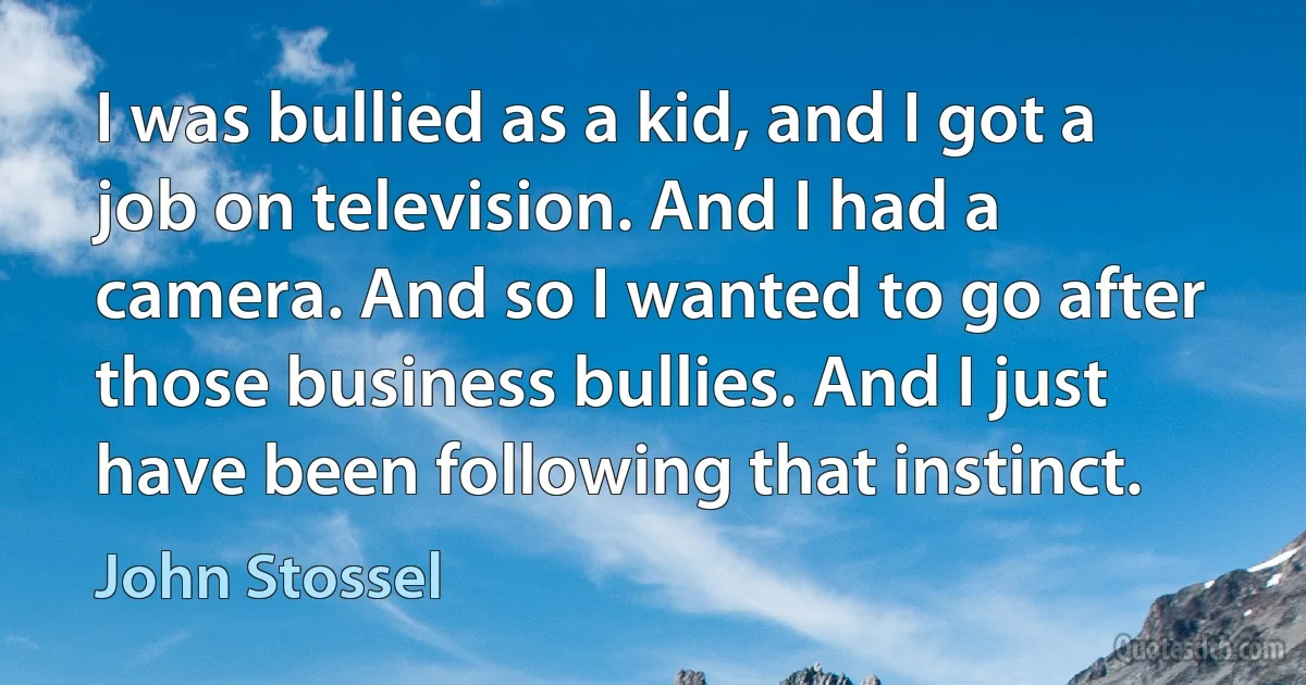 I was bullied as a kid, and I got a job on television. And I had a camera. And so I wanted to go after those business bullies. And I just have been following that instinct. (John Stossel)