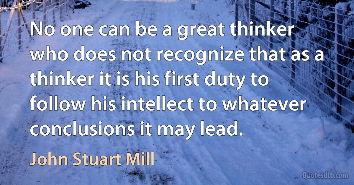 No one can be a great thinker who does not recognize that as a thinker it is his first duty to follow his intellect to whatever conclusions it may lead. (John Stuart Mill)