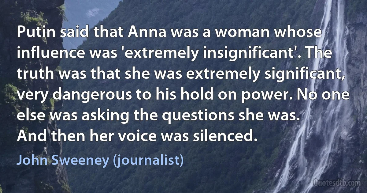 Putin said that Anna was a woman whose influence was 'extremely insignificant'. The truth was that she was extremely significant, very dangerous to his hold on power. No one else was asking the questions she was.
And then her voice was silenced. (John Sweeney (journalist))