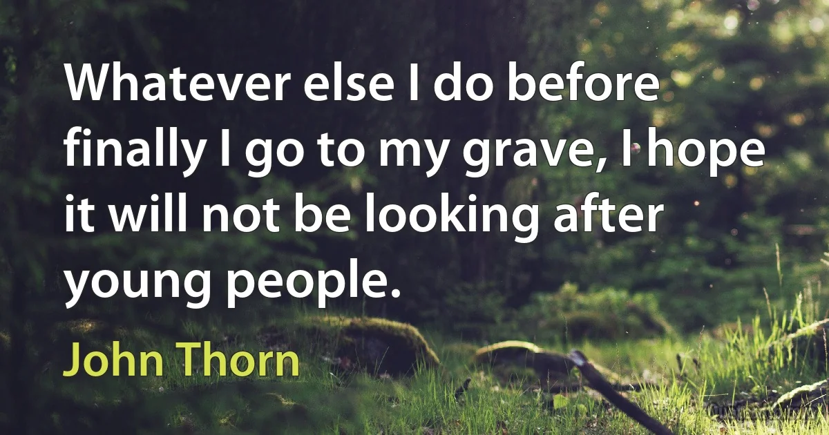 Whatever else I do before finally I go to my grave, I hope it will not be looking after young people. (John Thorn)