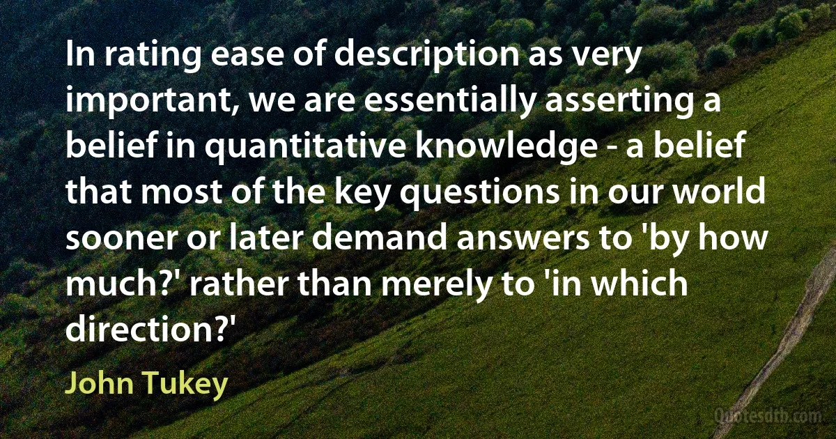 In rating ease of description as very important, we are essentially asserting a belief in quantitative knowledge - a belief that most of the key questions in our world sooner or later demand answers to 'by how much?' rather than merely to 'in which direction?' (John Tukey)