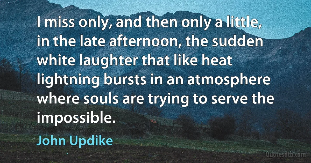 I miss only, and then only a little, in the late afternoon, the sudden white laughter that like heat lightning bursts in an atmosphere where souls are trying to serve the impossible. (John Updike)