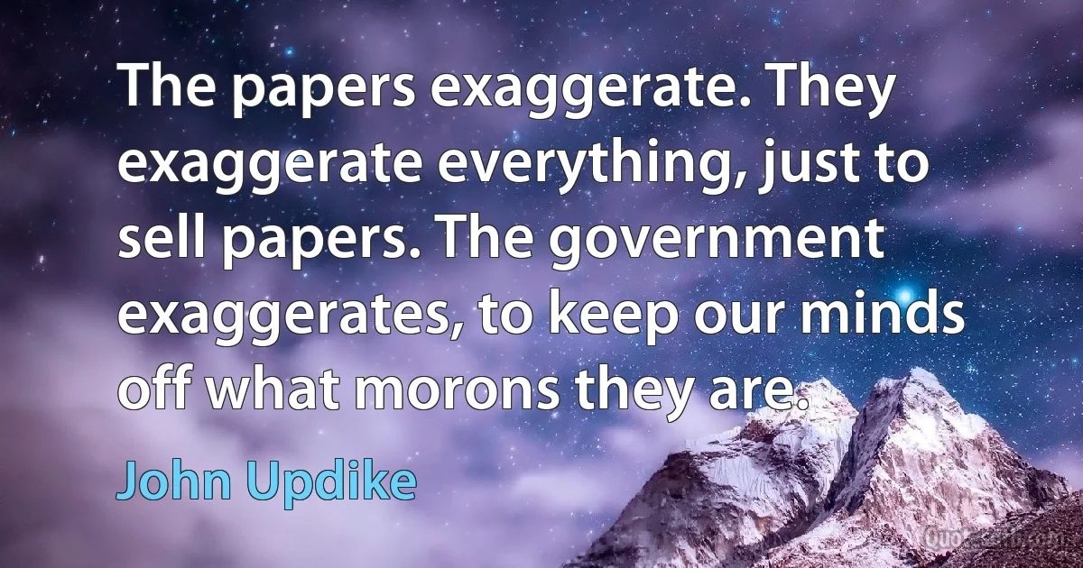 The papers exaggerate. They exaggerate everything, just to sell papers. The government exaggerates, to keep our minds off what morons they are. (John Updike)