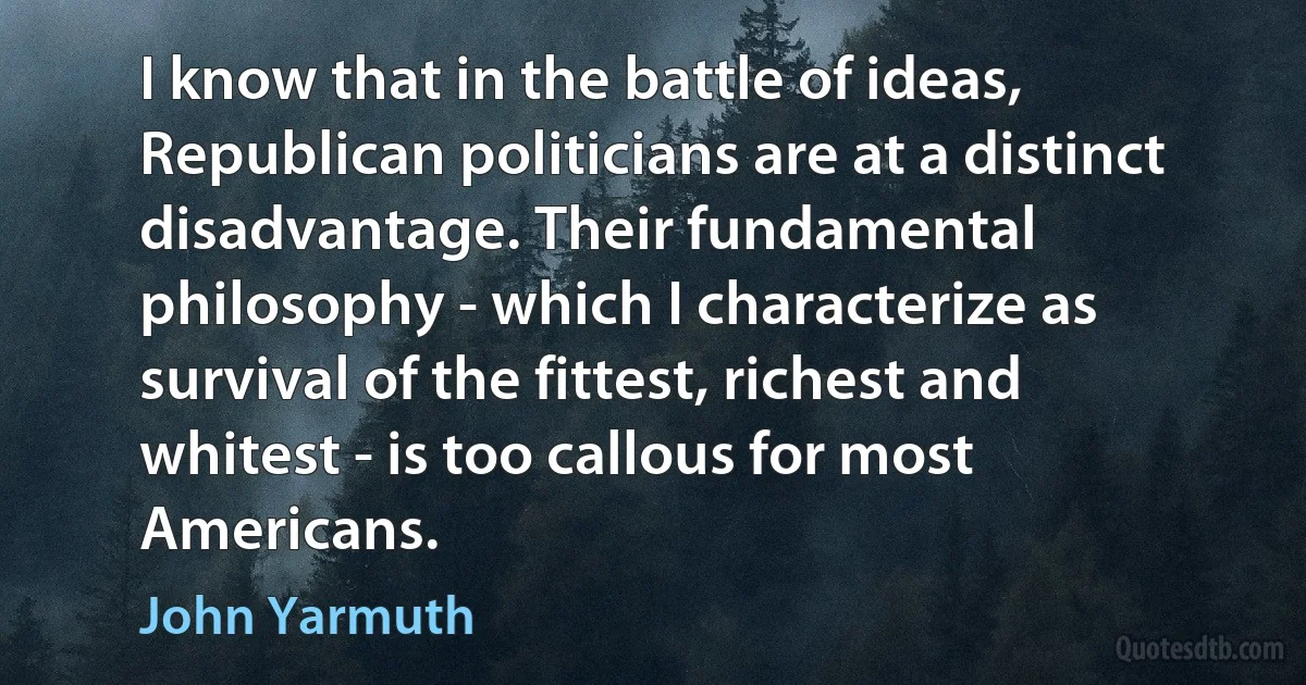 I know that in the battle of ideas, Republican politicians are at a distinct disadvantage. Their fundamental philosophy - which I characterize as survival of the fittest, richest and whitest - is too callous for most Americans. (John Yarmuth)