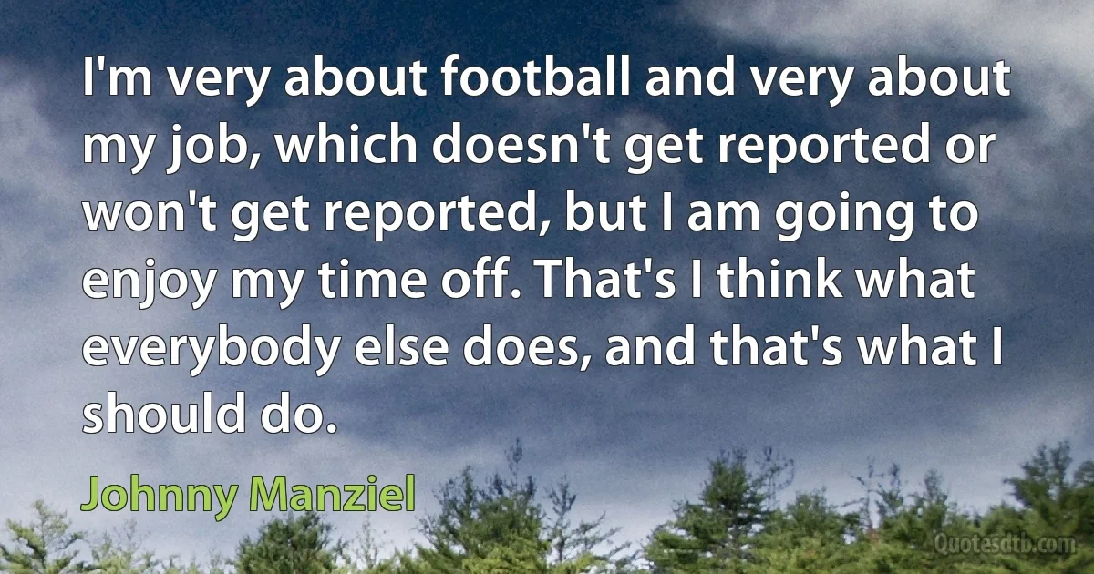 I'm very about football and very about my job, which doesn't get reported or won't get reported, but I am going to enjoy my time off. That's I think what everybody else does, and that's what I should do. (Johnny Manziel)