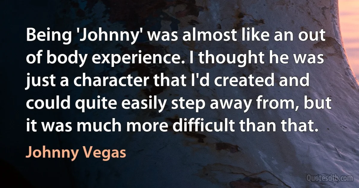 Being 'Johnny' was almost like an out of body experience. I thought he was just a character that I'd created and could quite easily step away from, but it was much more difficult than that. (Johnny Vegas)