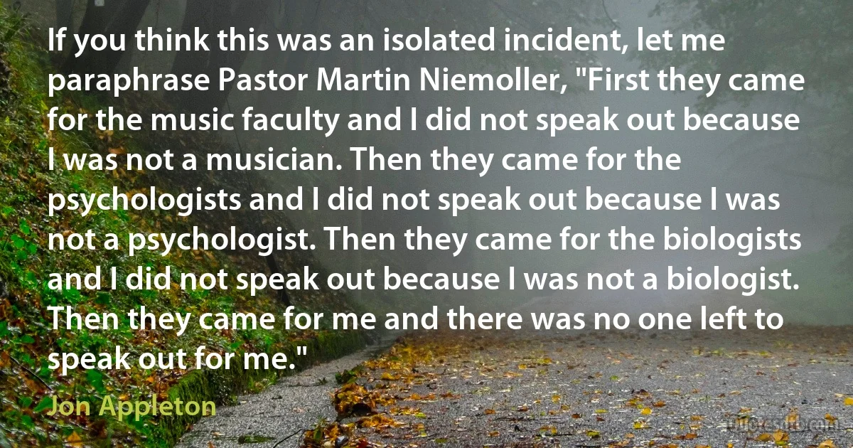 If you think this was an isolated incident, let me paraphrase Pastor Martin Niemoller, "First they came for the music faculty and I did not speak out because I was not a musician. Then they came for the psychologists and I did not speak out because I was not a psychologist. Then they came for the biologists and I did not speak out because I was not a biologist. Then they came for me and there was no one left to speak out for me." (Jon Appleton)