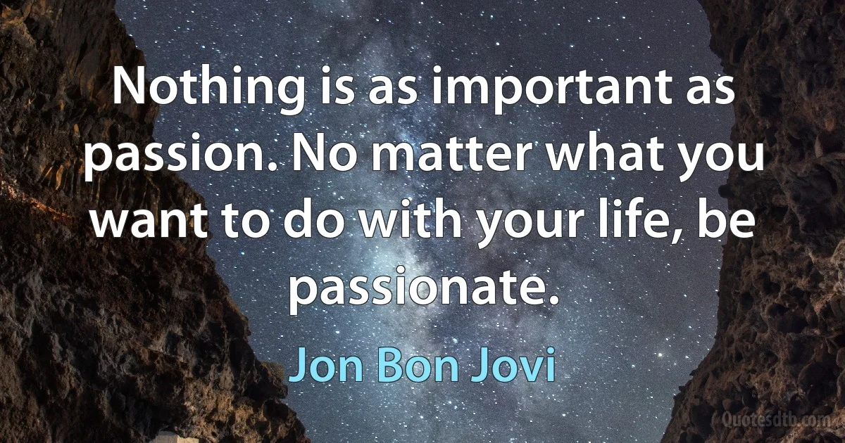 Nothing is as important as passion. No matter what you want to do with your life, be passionate. (Jon Bon Jovi)