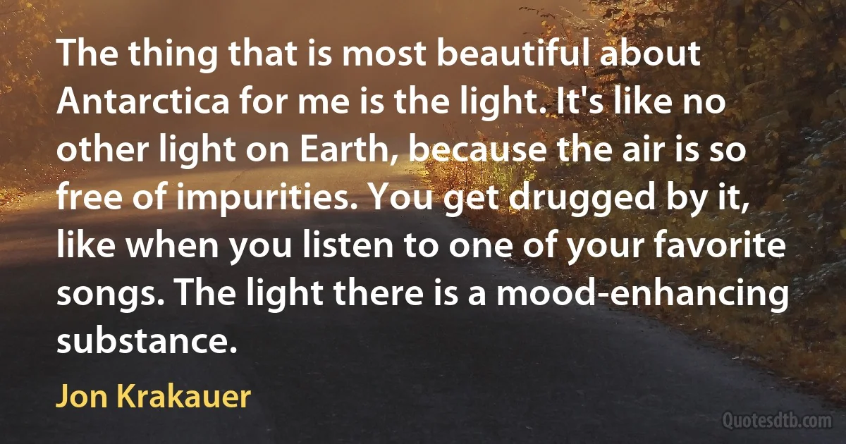 The thing that is most beautiful about Antarctica for me is the light. It's like no other light on Earth, because the air is so free of impurities. You get drugged by it, like when you listen to one of your favorite songs. The light there is a mood-enhancing substance. (Jon Krakauer)