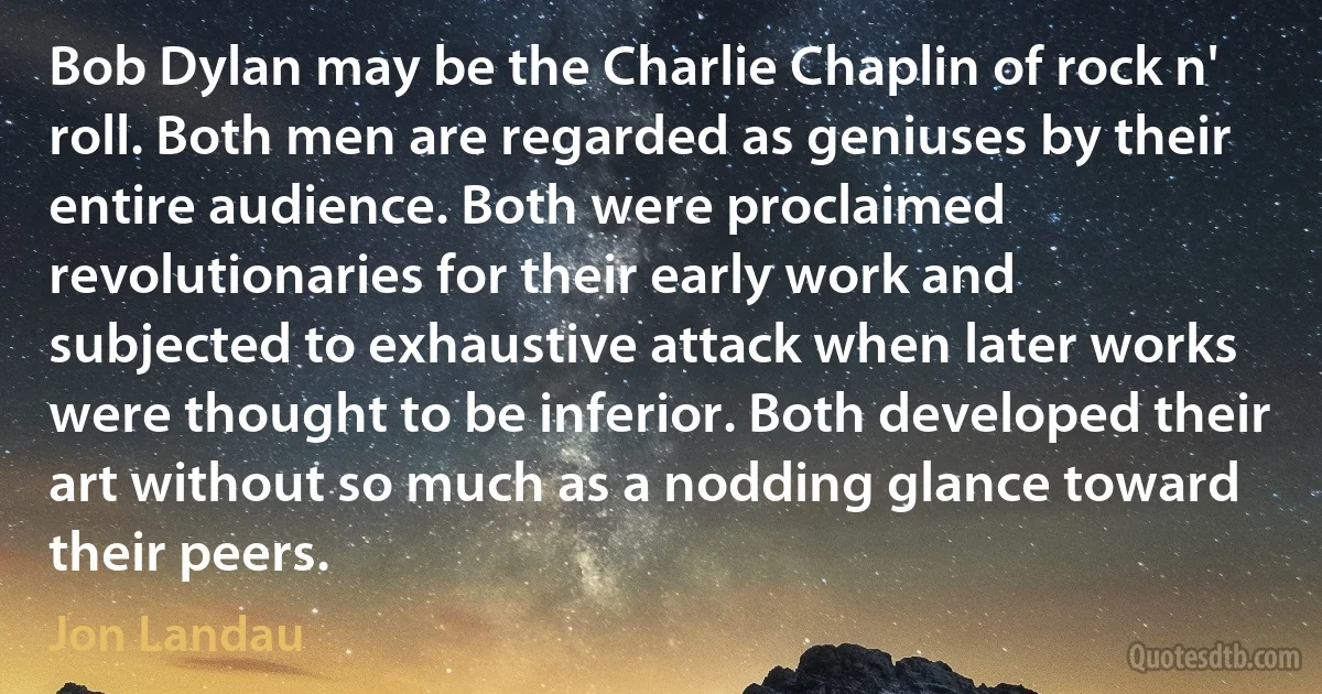 Bob Dylan may be the Charlie Chaplin of rock n' roll. Both men are regarded as geniuses by their entire audience. Both were proclaimed revolutionaries for their early work and subjected to exhaustive attack when later works were thought to be inferior. Both developed their art without so much as a nodding glance toward their peers. (Jon Landau)