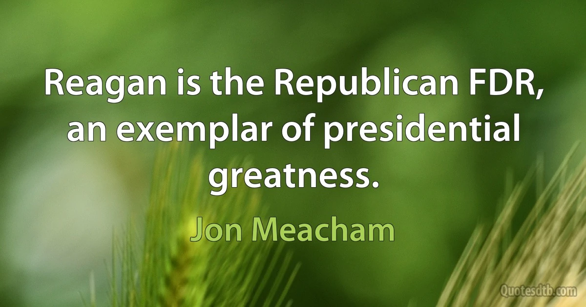 Reagan is the Republican FDR, an exemplar of presidential greatness. (Jon Meacham)