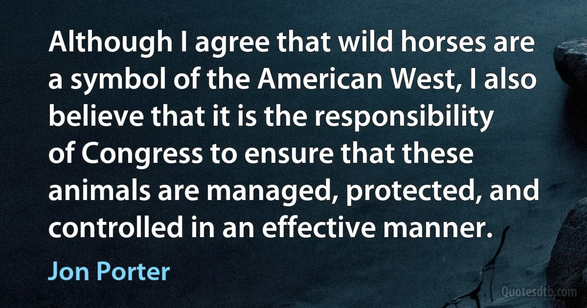 Although I agree that wild horses are a symbol of the American West, I also believe that it is the responsibility of Congress to ensure that these animals are managed, protected, and controlled in an effective manner. (Jon Porter)