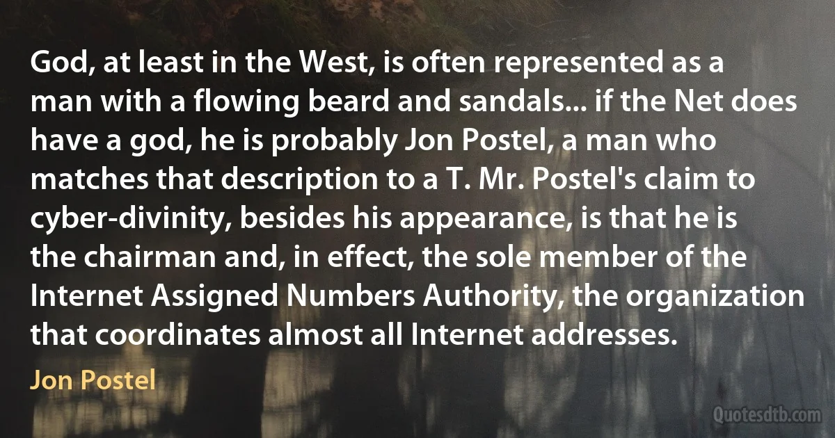 God, at least in the West, is often represented as a man with a flowing beard and sandals... if the Net does have a god, he is probably Jon Postel, a man who matches that description to a T. Mr. Postel's claim to cyber-divinity, besides his appearance, is that he is the chairman and, in effect, the sole member of the Internet Assigned Numbers Authority, the organization that coordinates almost all Internet addresses. (Jon Postel)