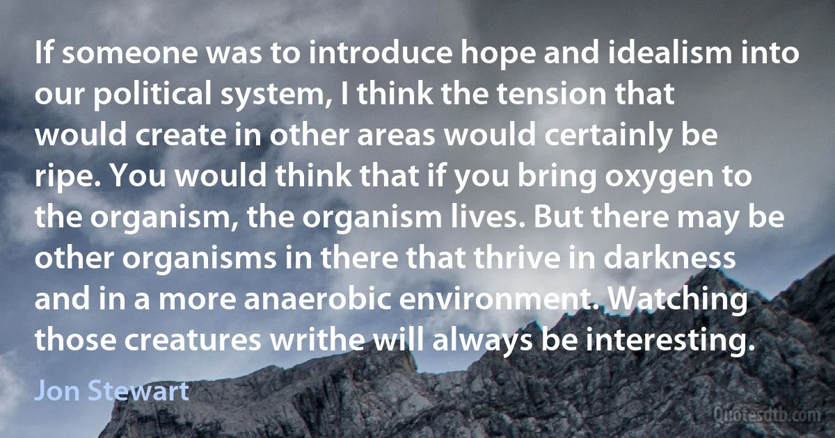 If someone was to introduce hope and idealism into our political system, I think the tension that would create in other areas would certainly be ripe. You would think that if you bring oxygen to the organism, the organism lives. But there may be other organisms in there that thrive in darkness and in a more anaerobic environment. Watching those creatures writhe will always be interesting. (Jon Stewart)