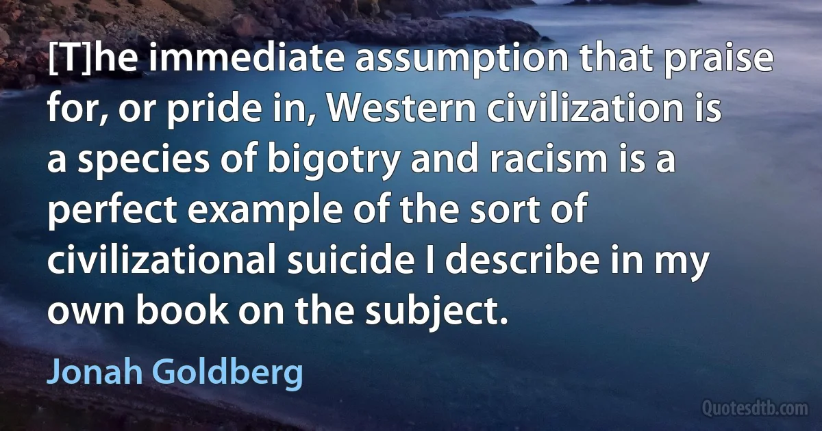 [T]he immediate assumption that praise for, or pride in, Western civilization is a species of bigotry and racism is a perfect example of the sort of civilizational suicide I describe in my own book on the subject. (Jonah Goldberg)