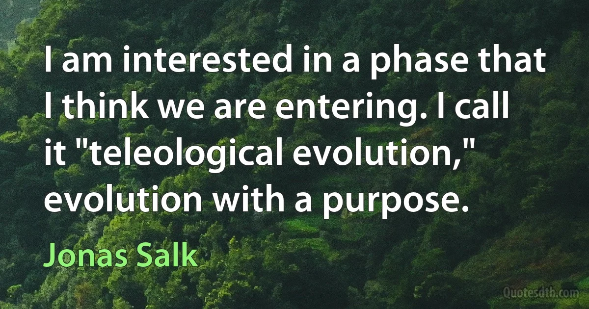 I am interested in a phase that I think we are entering. I call it "teleological evolution," evolution with a purpose. (Jonas Salk)