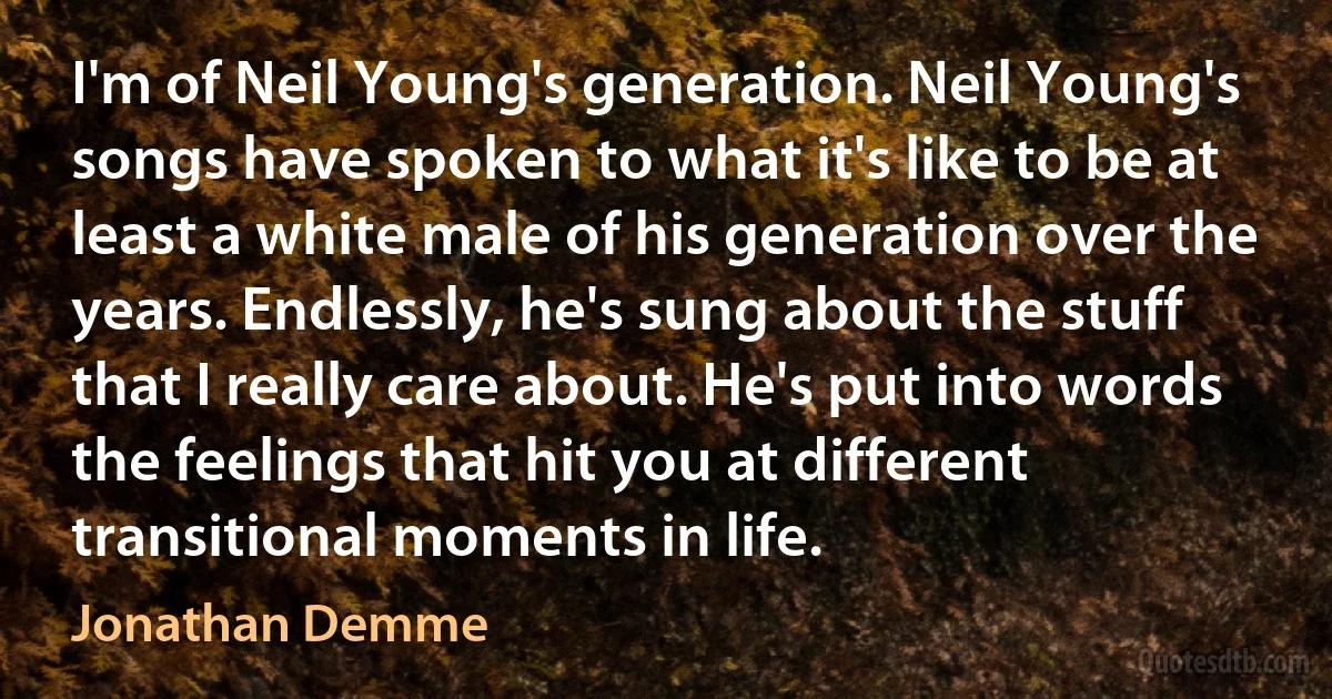 I'm of Neil Young's generation. Neil Young's songs have spoken to what it's like to be at least a white male of his generation over the years. Endlessly, he's sung about the stuff that I really care about. He's put into words the feelings that hit you at different transitional moments in life. (Jonathan Demme)