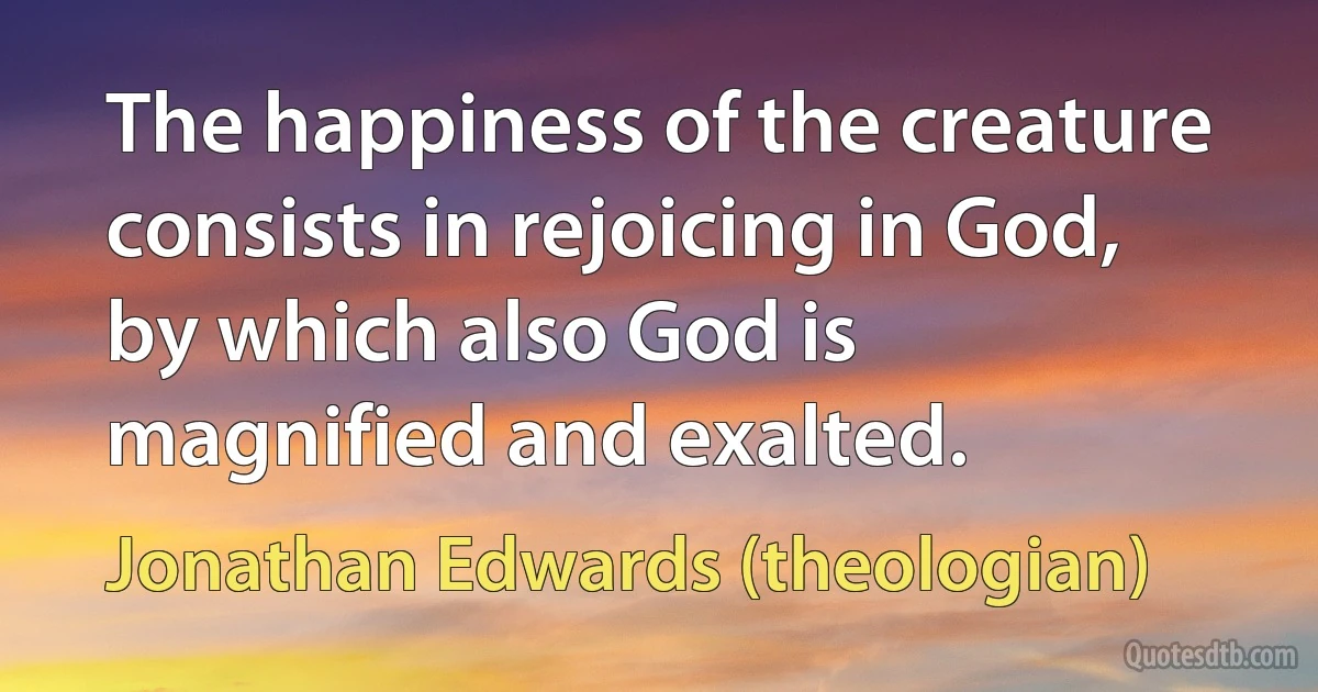 The happiness of the creature consists in rejoicing in God, by which also God is magnified and exalted. (Jonathan Edwards (theologian))