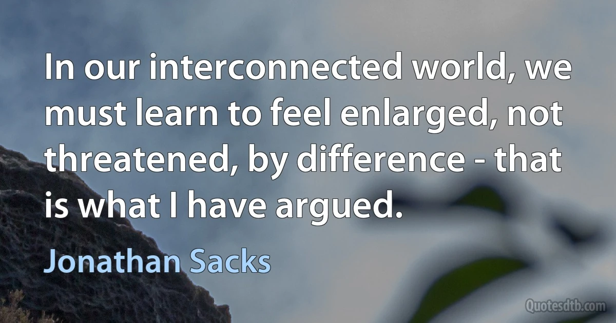 In our interconnected world, we must learn to feel enlarged, not threatened, by difference - that is what I have argued. (Jonathan Sacks)