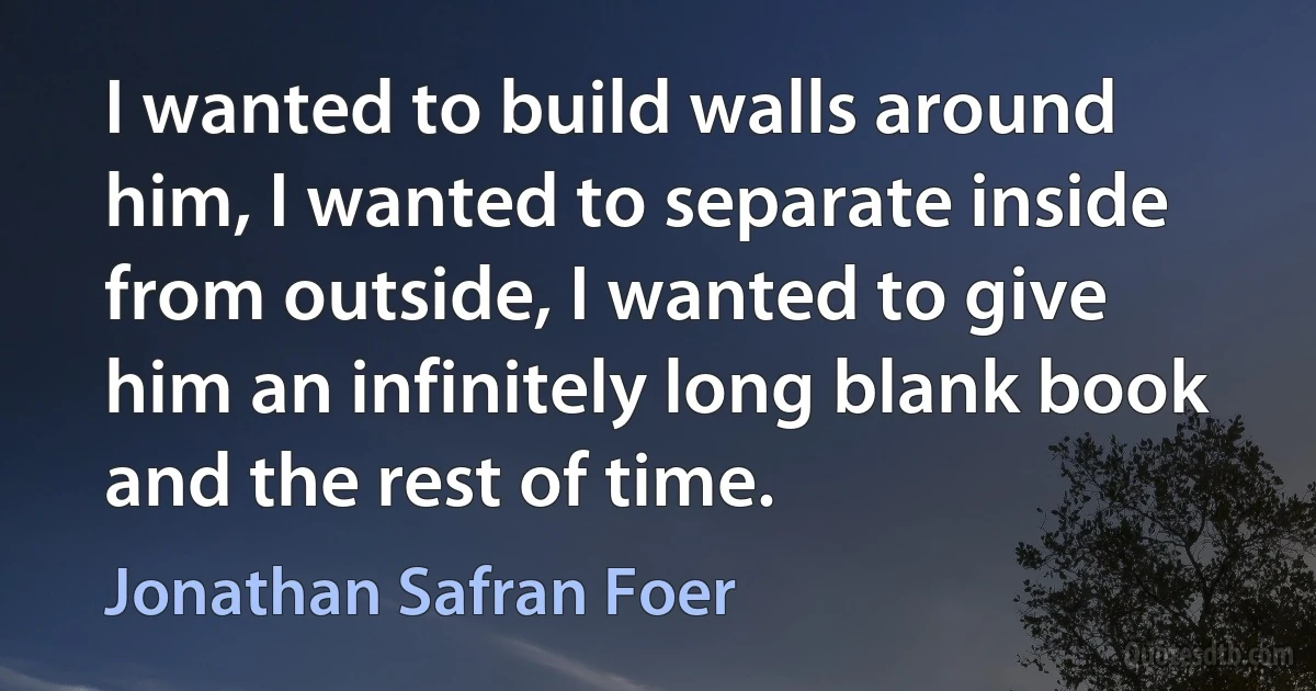 I wanted to build walls around him, I wanted to separate inside from outside, I wanted to give him an infinitely long blank book and the rest of time. (Jonathan Safran Foer)