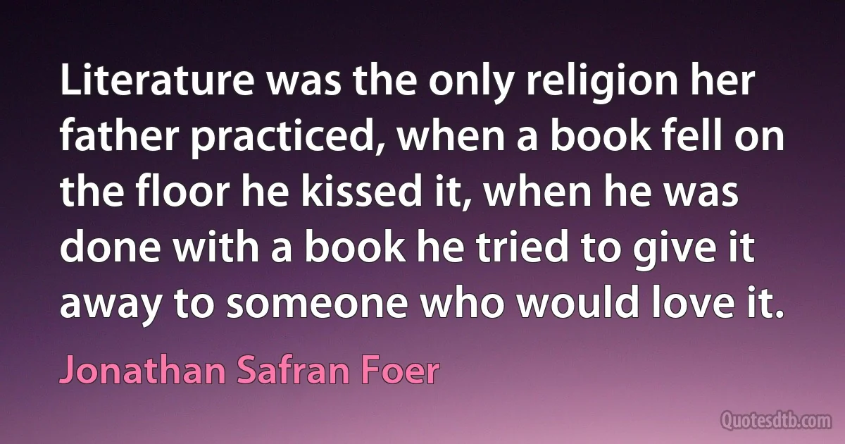 Literature was the only religion her father practiced, when a book fell on the floor he kissed it, when he was done with a book he tried to give it away to someone who would love it. (Jonathan Safran Foer)