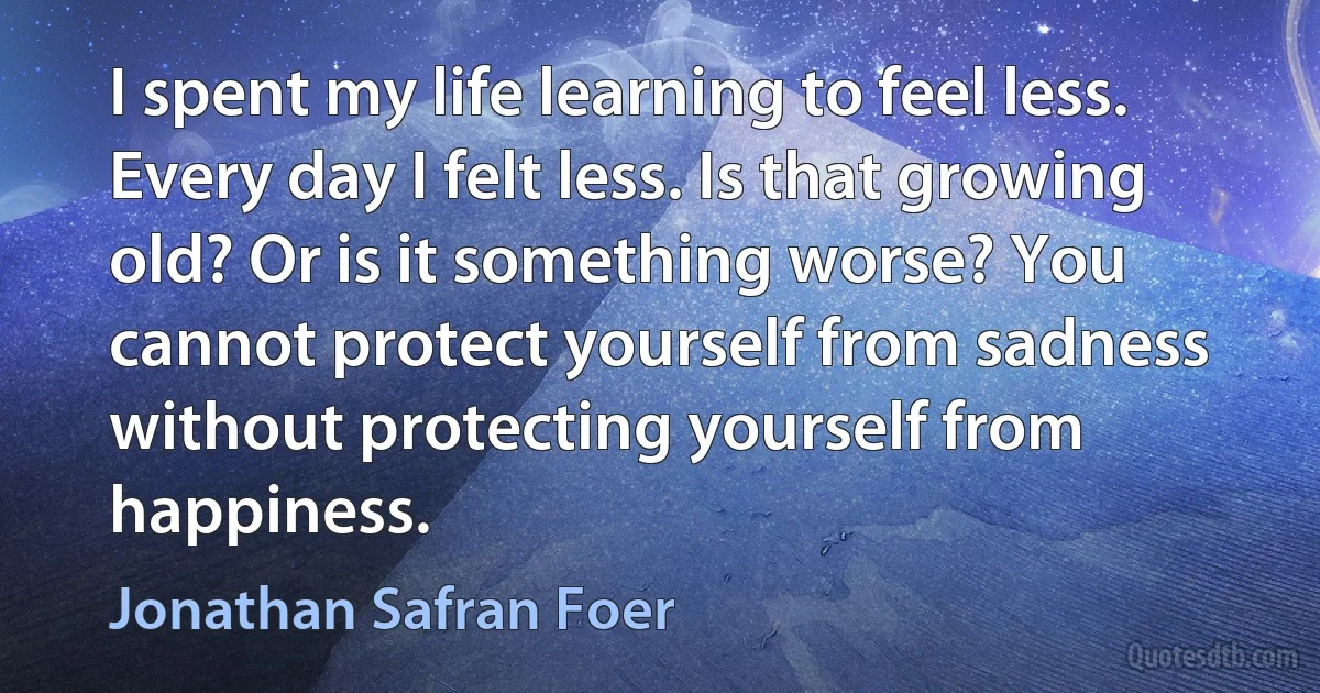 I spent my life learning to feel less. Every day I felt less. Is that growing old? Or is it something worse? You cannot protect yourself from sadness without protecting yourself from happiness. (Jonathan Safran Foer)