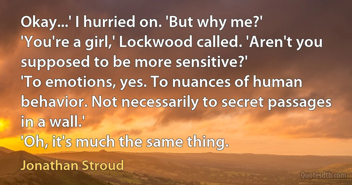 Okay...' I hurried on. 'But why me?'
'You're a girl,' Lockwood called. 'Aren't you supposed to be more sensitive?'
'To emotions, yes. To nuances of human behavior. Not necessarily to secret passages in a wall.'
'Oh, it's much the same thing. (Jonathan Stroud)