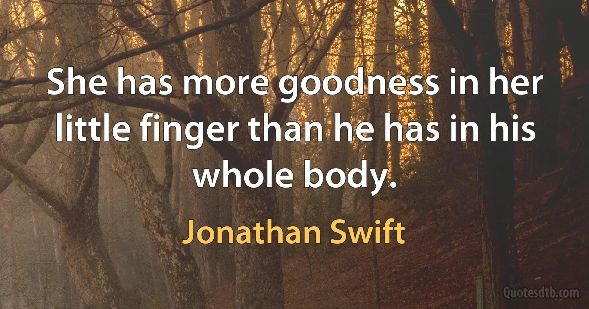 She has more goodness in her little finger than he has in his whole body. (Jonathan Swift)