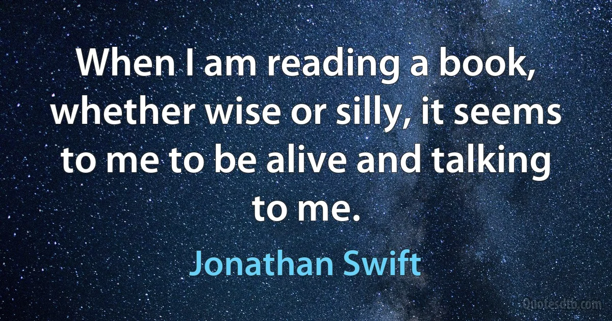 When I am reading a book, whether wise or silly, it seems to me to be alive and talking to me. (Jonathan Swift)