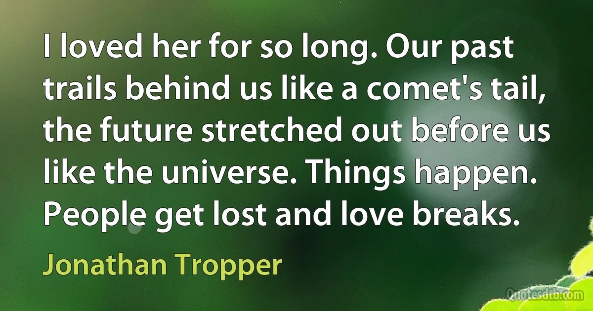 I loved her for so long. Our past trails behind us like a comet's tail, the future stretched out before us like the universe. Things happen. People get lost and love breaks. (Jonathan Tropper)