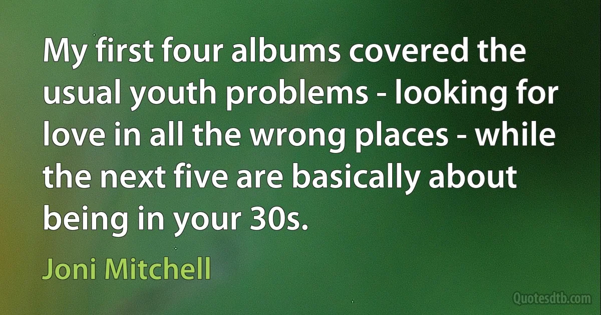 My first four albums covered the usual youth problems - looking for love in all the wrong places - while the next five are basically about being in your 30s. (Joni Mitchell)