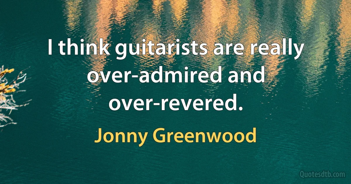 I think guitarists are really over-admired and over-revered. (Jonny Greenwood)