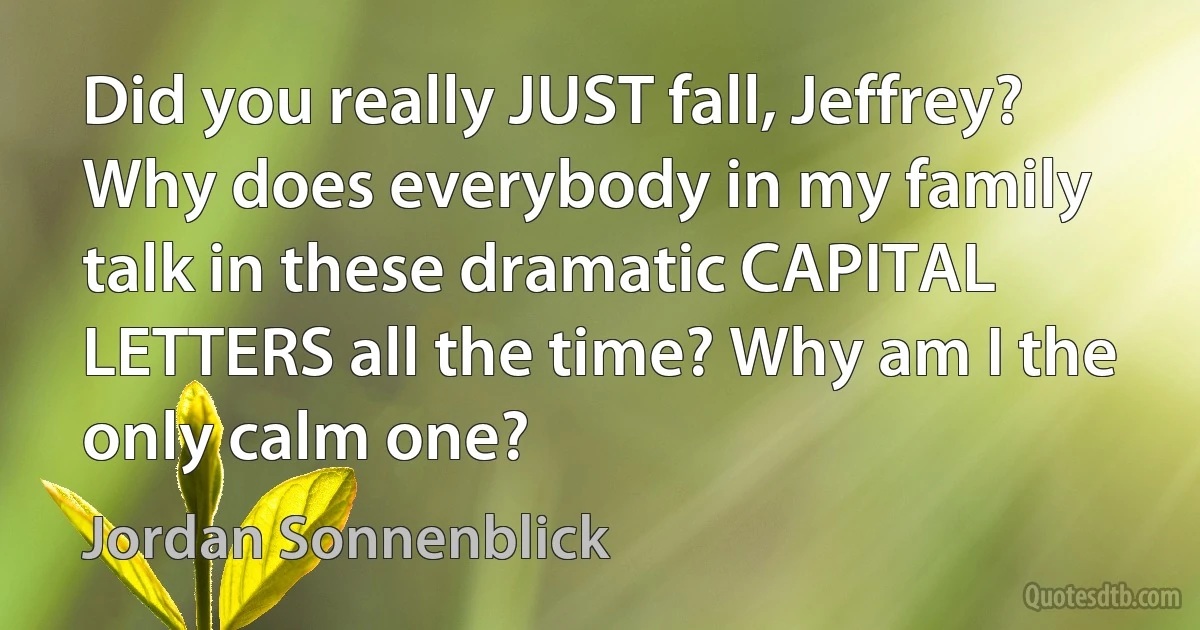 Did you really JUST fall, Jeffrey?
Why does everybody in my family talk in these dramatic CAPITAL LETTERS all the time? Why am I the only calm one? (Jordan Sonnenblick)