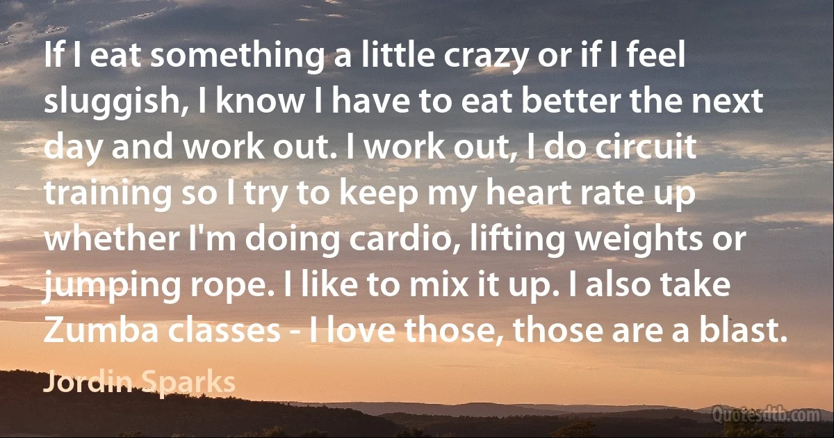 If I eat something a little crazy or if I feel sluggish, I know I have to eat better the next day and work out. I work out, I do circuit training so I try to keep my heart rate up whether I'm doing cardio, lifting weights or jumping rope. I like to mix it up. I also take Zumba classes - I love those, those are a blast. (Jordin Sparks)