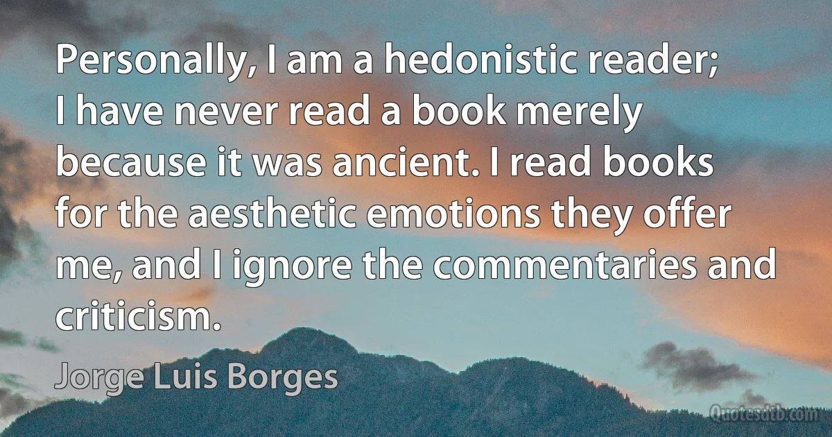 Personally, I am a hedonistic reader; I have never read a book merely because it was ancient. I read books for the aesthetic emotions they offer me, and I ignore the commentaries and criticism. (Jorge Luis Borges)