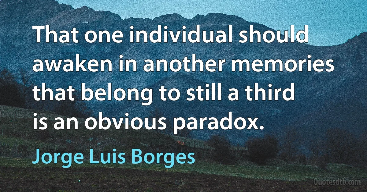 That one individual should awaken in another memories that belong to still a third is an obvious paradox. (Jorge Luis Borges)